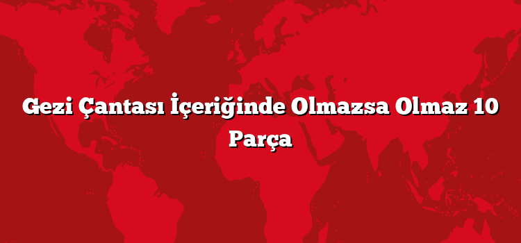 Gezi Çantası İçeriğinde Olmazsa Olmaz 10 Parça