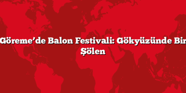 Göreme’de Balon Festivali: Gökyüzünde Bir Şölen