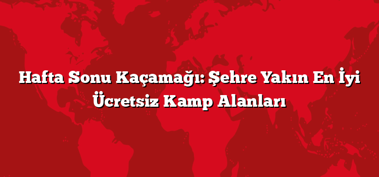Hafta Sonu Kaçamağı: Şehre Yakın En İyi Ücretsiz Kamp Alanları