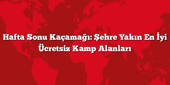 Hafta Sonu Kaçamağı: Şehre Yakın En İyi Ücretsiz Kamp Alanları