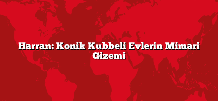 Harran: Konik Kubbeli Evlerin Mimari Gizemi