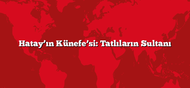 Hatay’ın Künefe’si: Tatlıların Sultanı