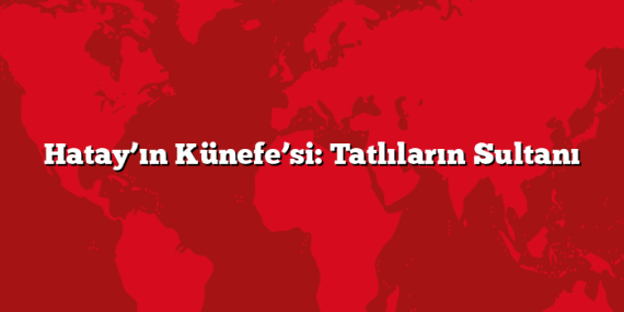 Hatay’ın Künefe’si: Tatlıların Sultanı