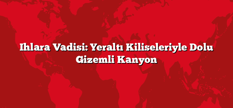 Ihlara Vadisi: Yeraltı Kiliseleriyle Dolu Gizemli Kanyon