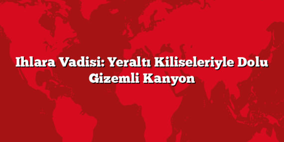 Ihlara Vadisi: Yeraltı Kiliseleriyle Dolu Gizemli Kanyon