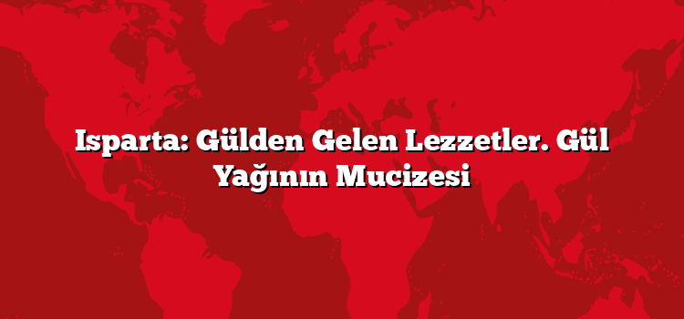 Isparta: Gülden Gelen Lezzetler. Gül Yağının Mucizesi