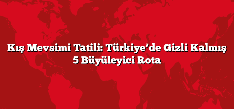 Kış Mevsimi Tatili: Türkiye’de Gizli Kalmış 5 Büyüleyici Rota