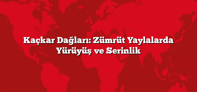 Kaçkar Dağları: Zümrüt Yaylalarda Yürüyüş ve Serinlik