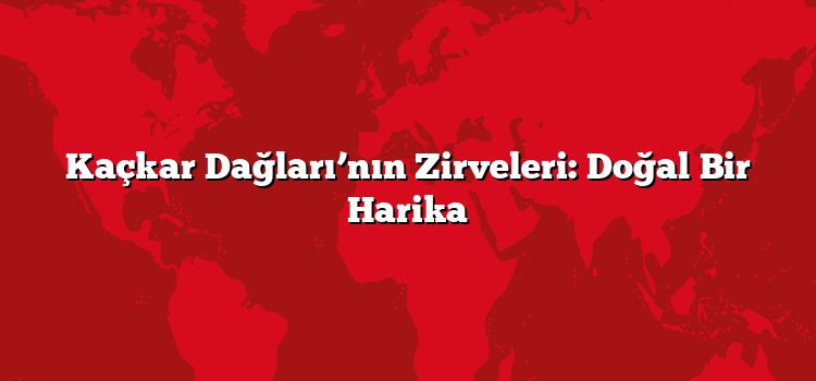 Kaçkar Dağları’nın Zirveleri: Doğal Bir Harika