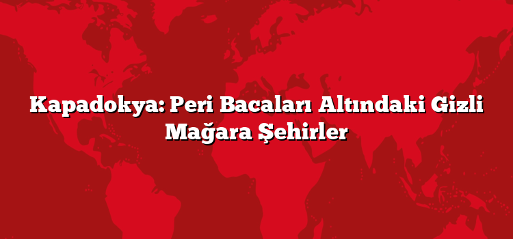 Kapadokya: Peri Bacaları Altındaki Gizli Mağara Şehirler