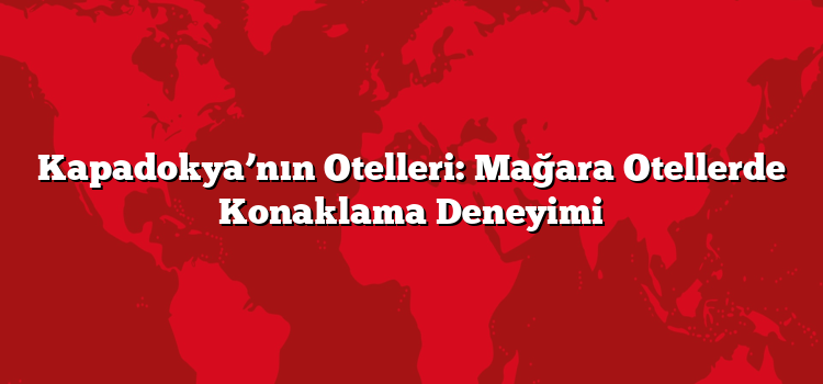 Kapadokya’nın Otelleri: Mağara Otellerde Konaklama Deneyimi