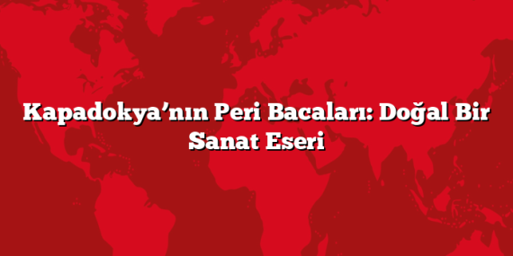 Kapadokya’nın Peri Bacaları: Doğal Bir Sanat Eseri