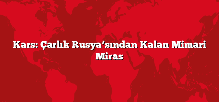 Kars: Çarlık Rusya’sından Kalan Mimari Miras
