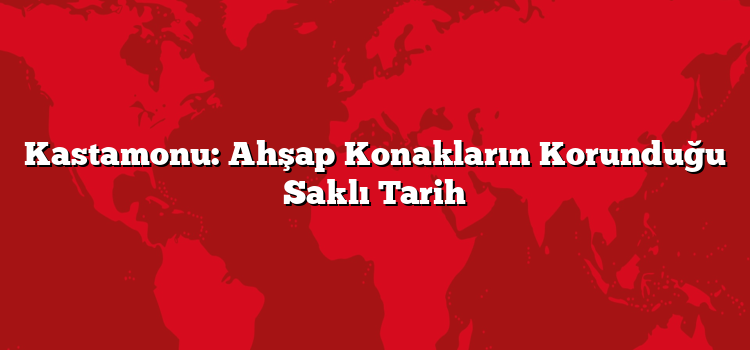 Kastamonu: Ahşap Konakların Korunduğu Saklı Tarih