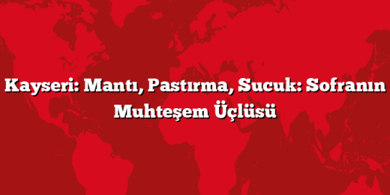 Kayseri: Mantı, Pastırma, Sucuk: Sofranın Muhteşem Üçlüsü