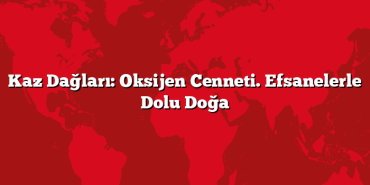 Kaz Dağları: Oksijen Cenneti. Efsanelerle Dolu Doğa