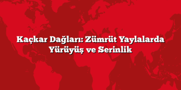 Kaçkar Dağları: Zümrüt Yaylalarda Yürüyüş ve Serinlik