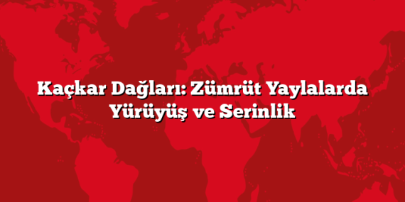 Kaçkar Dağları: Zümrüt Yaylalarda Yürüyüş ve Serinlik