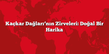 Kaçkar Dağları’nın Zirveleri: Doğal Bir Harika