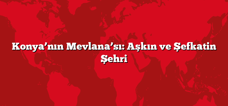Konya’nın Mevlana’sı: Aşkın ve Şefkatin Şehri