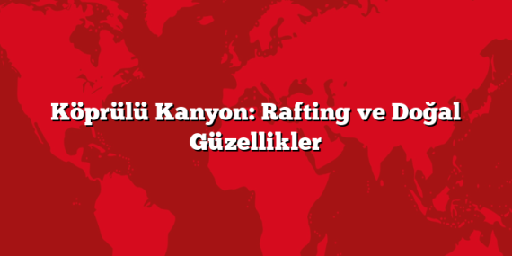 Köprülü Kanyon: Rafting ve Doğal Güzellikler