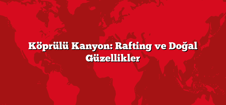 Köprülü Kanyon: Rafting ve Doğal Güzellikler