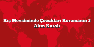 Kış Mevsiminde Çocukları Korumanın 3 Altın Kuralı