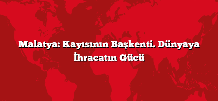 Malatya: Kayısının Başkenti. Dünyaya İhracatın Gücü
