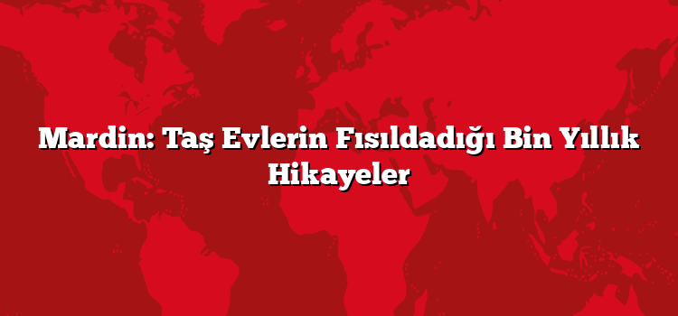 Mardin: Taş Evlerin Fısıldadığı Bin Yıllık Hikayeler