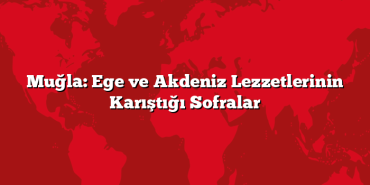 Muğla: Ege ve Akdeniz Lezzetlerinin Karıştığı Sofralar