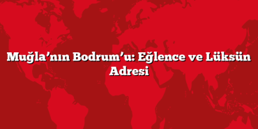 Muğla’nın Bodrum’u: Eğlence ve Lüksün Adresi