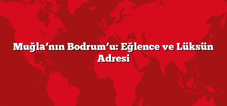 Muğla’nın Bodrum’u: Eğlence ve Lüksün Adresi