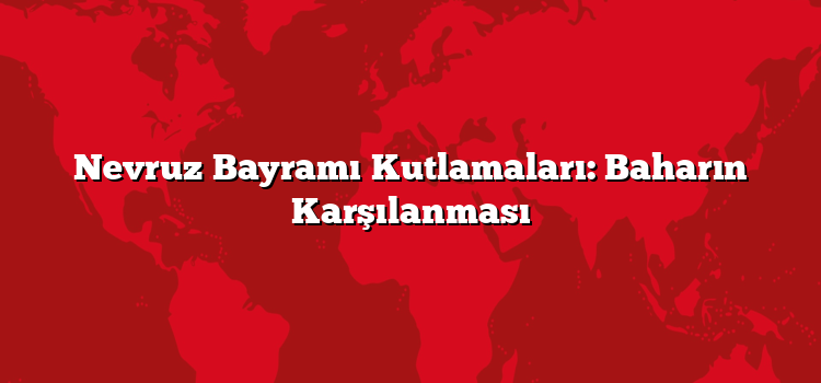 Nevruz Bayramı Kutlamaları: Baharın Karşılanması