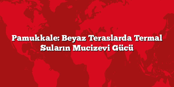 Pamukkale: Beyaz Teraslarda Termal Suların Mucizevi Gücü