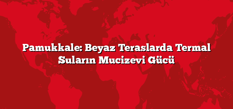 Pamukkale: Beyaz Teraslarda Termal Suların Mucizevi Gücü