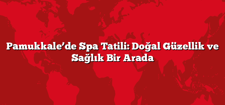 Pamukkale’de Spa Tatili: Doğal Güzellik ve Sağlık Bir Arada