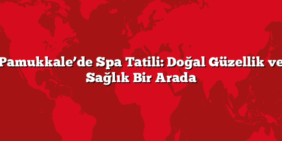 Pamukkale’de Spa Tatili: Doğal Güzellik ve Sağlık Bir Arada
