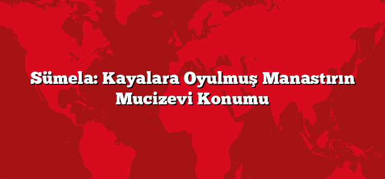 Sümela: Kayalara Oyulmuş Manastırın Mucizevi Konumu
