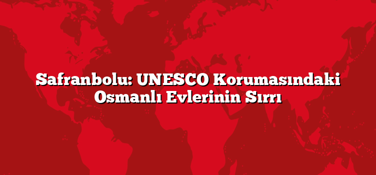 Safranbolu: UNESCO Korumasındaki Osmanlı Evlerinin Sırrı