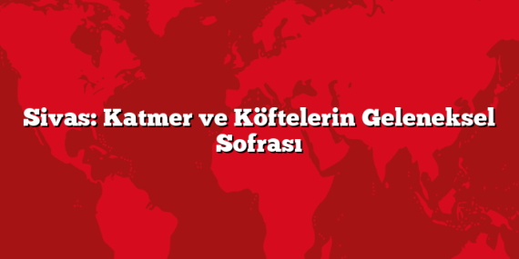 Sivas: Katmer ve Köftelerin Geleneksel Sofrası
