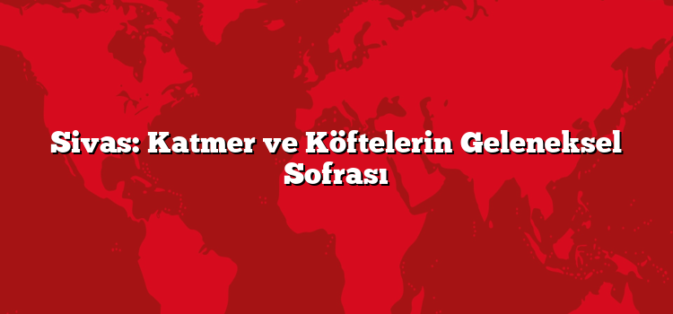 Sivas: Katmer ve Köftelerin Geleneksel Sofrası