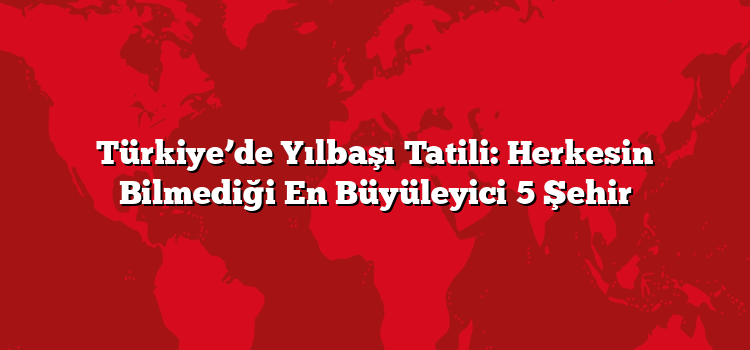 Türkiye’de Yılbaşı Tatili: Herkesin Bilmediği En Büyüleyici 5 Şehir