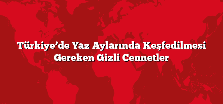 Türkiye’de Yaz Aylarında Keşfedilmesi Gereken Gizli Cennetler