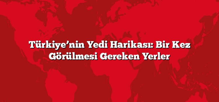 Türkiye’nin Yedi Harikası: Bir Kez Görülmesi Gereken Yerler
