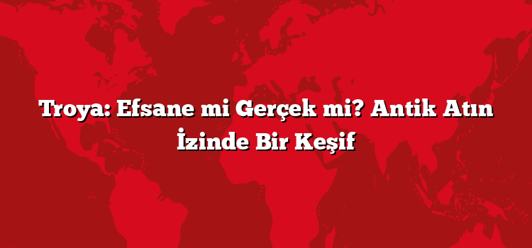 Troya: Efsane mi Gerçek mi? Antik Atın İzinde Bir Keşif