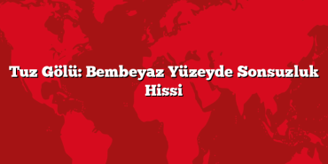 Tuz Gölü: Bembeyaz Yüzeyde Sonsuzluk Hissi