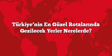 Türkiye’nin En Güzel Rotalarında Gezilecek Yerler Nerelerde?