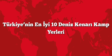 Türkiye’nin En İyi 10 Deniz Kenarı Kamp Yerleri