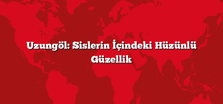 Uzungöl: Sislerin İçindeki Hüzünlü Güzellik
