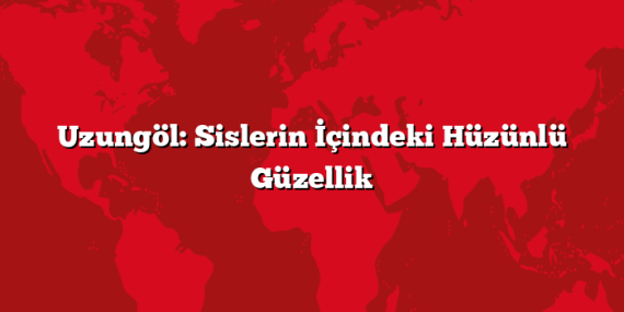 Uzungöl: Sislerin İçindeki Hüzünlü Güzellik